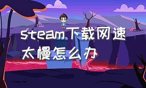 steam下载网速太慢怎么办（steam下载速度时快时慢怎么解决）