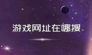 游戏网址在哪搜（怎么在游戏官网找链接）