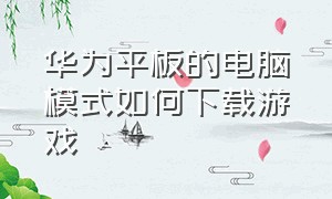 华为平板的电脑模式如何下载游戏（华为平板怎么下载游戏而不用登录）