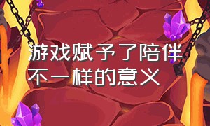 游戏赋予了陪伴不一样的意义（游戏本无意义陪伴赋予意义）