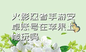 火影忍者手游安卓账号在苹果上能玩吗（火影忍者手游安卓和苹果能互加吗）