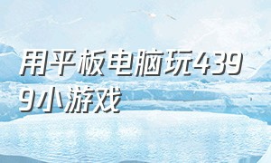 用平板电脑玩4399小游戏（用平板电脑玩4399小游戏怎么玩）