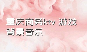 重庆商务ktv 游戏背景音乐（重庆商务ktv推荐）