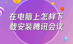 在电脑上怎样下载安装腾讯会议（在电脑上怎么下载另一个腾讯会议）