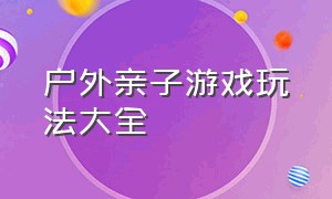 户外亲子游戏玩法大全（适合户外玩的亲子游戏大全）