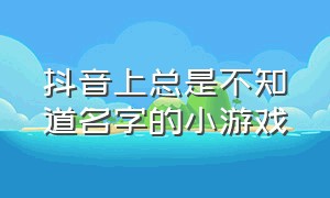 抖音上总是不知道名字的小游戏（抖音好玩但是不知道名字的小游戏）