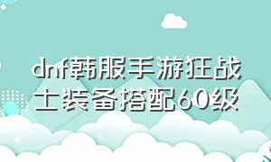 dnf韩服手游狂战士装备搭配60级（dnf手游韩服狂战士60级套装穿哪个）