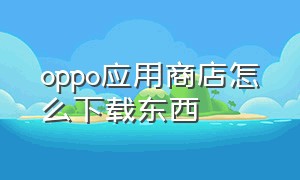 oppo应用商店怎么下载东西（oppo版的应用商店在哪里下载）