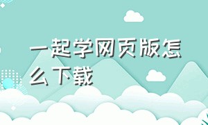 一起学网页版怎么下载（一起学网课在电脑怎么下载）