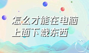 怎么才能在电脑上面下载东西（电脑上下载东西怎么操作详细）