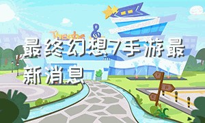 最终幻想7手游最新消息