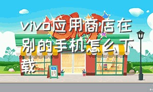 vivo应用商店在别的手机怎么下载