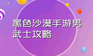 黑色沙漠手游男武士攻略（黑色沙漠手游攻略最新消息）