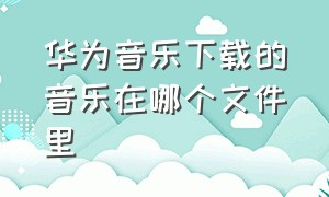 华为音乐下载的音乐在哪个文件里