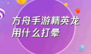 方舟手游精英龙用什么打晕（方舟手游精英龙可以驯吗单人模式）