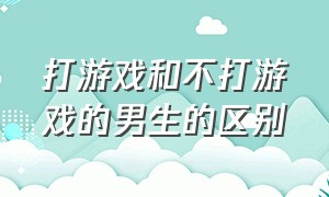 打游戏和不打游戏的男生的区别（打游戏的男生不打游戏的男生区别）