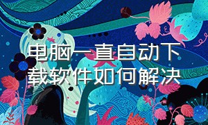 电脑一直自动下载软件如何解决