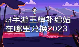 cf手游王牌补给站在哪里兑换2023