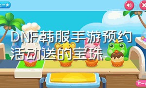 DNF韩服手游预约活动送的宝珠（dnf韩服手游最新签到活动宝珠属性）