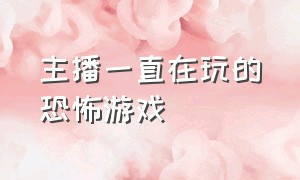 主播一直在玩的恐怖游戏（主播在玩的恐怖游戏都有什么）