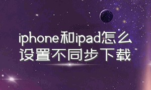 iphone和ipad怎么设置不同步下载（苹果ipad怎么隐藏下载功能）