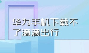 华为手机下载不了滴滴出行（华为手机怎样下载滴滴出行）