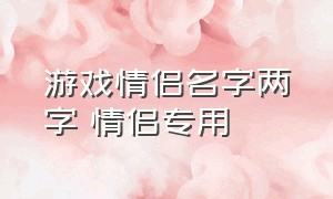 游戏情侣名字两字 情侣专用（情侣游戏名字独特两个字一对）