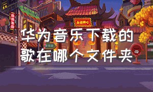 华为音乐下载的歌在哪个文件夹（华为音乐下载的音乐不见了）