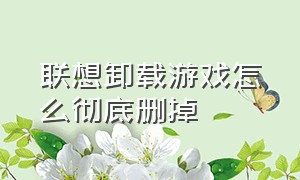 联想卸载游戏怎么彻底删掉