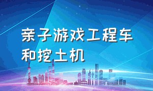 亲子游戏工程车和挖土机（儿童挖掘机和工程车游戏视频）