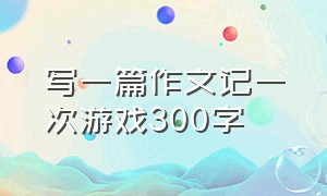 写一篇作文记一次游戏300字（一篇记一次游戏的作文300字三年级）