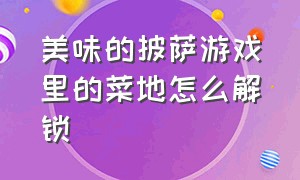 美味的披萨游戏里的菜地怎么解锁（美味的披萨手游）