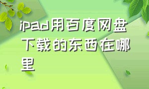 ipad用百度网盘下载的东西在哪里（ipad版百度云下载文件在哪）