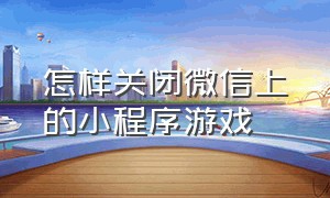 怎样关闭微信上的小程序游戏（怎样关闭微信里的小程序游戏）