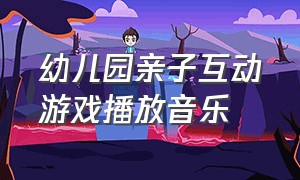 幼儿园亲子互动游戏播放音乐（幼儿园亲子活动互动游戏背景音乐）