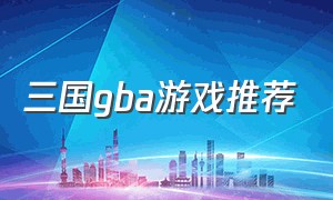 三国gba游戏推荐（经典的三国gba游戏大全）