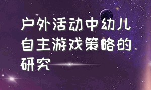 户外活动中幼儿自主游戏策略的研究（幼儿户外游戏存在的问题及其策略）