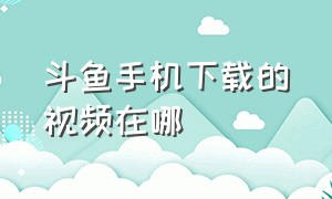 斗鱼手机下载的视频在哪