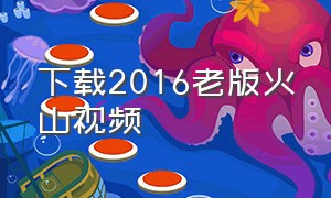 下载2016老版火山视频（下载一个火山视频免费的）