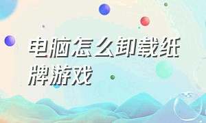 电脑怎么卸载纸牌游戏（如何卸载电脑上的纸牌）