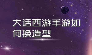 大话西游手游如何换造型（大话西游手游官方官网）