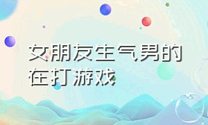 女朋友生气男的在打游戏（女朋友生气的时候男朋友在打游戏）