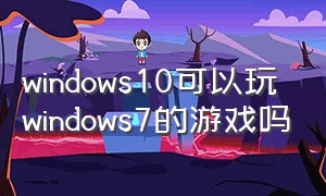 windows10可以玩windows7的游戏吗