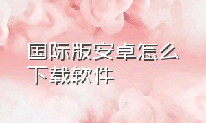 国际版安卓怎么下载软件（国际版的手机怎么下载国内软件）