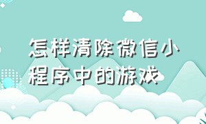 怎样清除微信小程序中的游戏