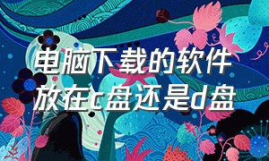 电脑下载的软件放在C盘还是D盘