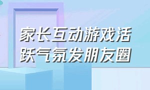 家长互动游戏活跃气氛发朋友圈