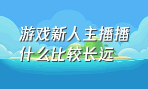 游戏新人主播播什么比较长远（现在做游戏主播播什么游戏好）