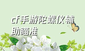 cf手游陀螺仪辅助瞄准（cf手游陀螺仪辅助瞄准变弱）