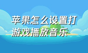 苹果怎么设置打游戏播放音乐（苹果怎么设置播放音乐不被打断）